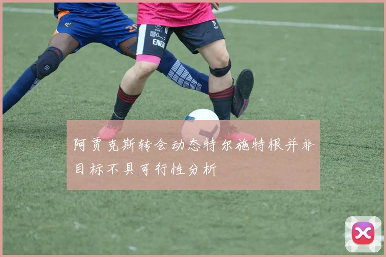 阿贾克斯转会动态特尔施特根并非目标不具可行性分析