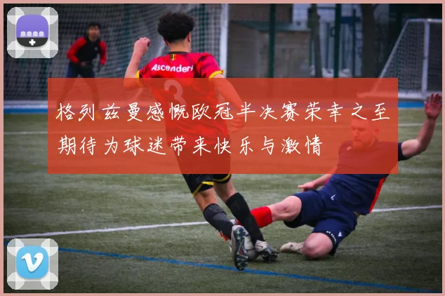 格列兹曼感慨欧冠半决赛荣幸之至期待为球迷带来快乐与激情
