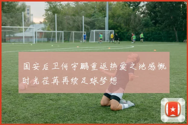 国安后卫何宇鹏重返热爱之地感慨时光荏苒再续足球梦想