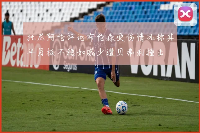 托尼阿伦评论布伦森受伤情况称其半月板不稳如威少遭贝弗利撞击