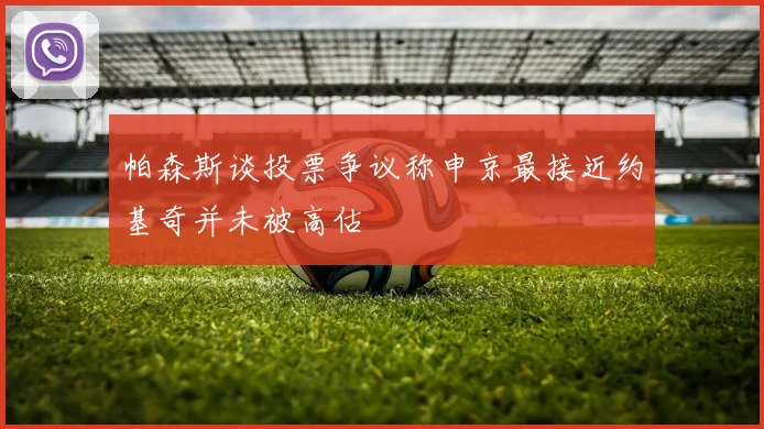 帕森斯谈投票争议称申京最接近约基奇并未被高估