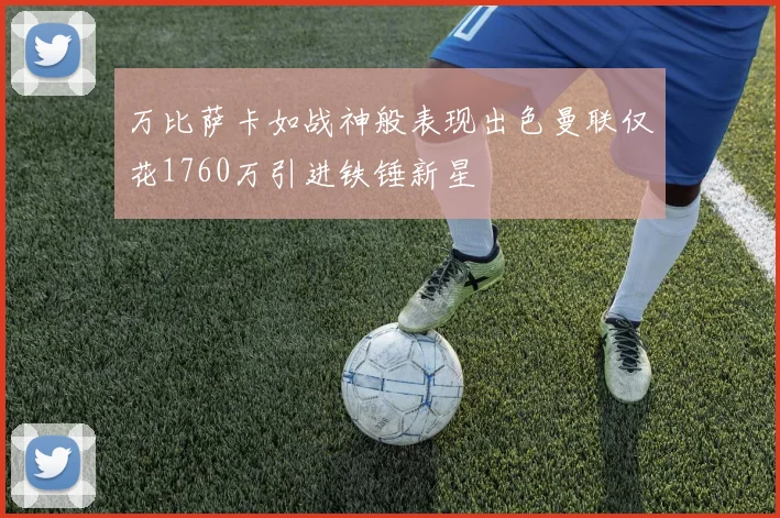 万比萨卡如战神般表现出色曼联仅花1760万引进铁锤新星