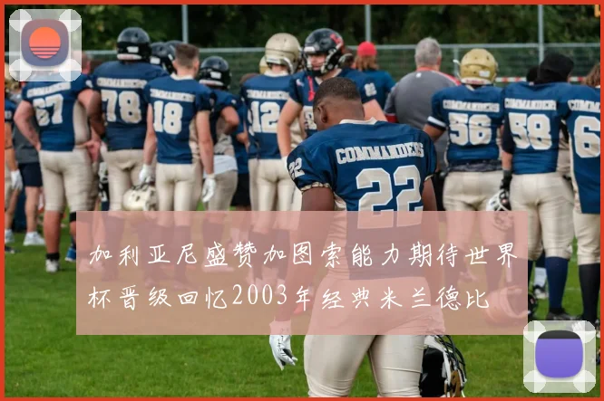 加利亚尼盛赞加图索能力期待世界杯晋级回忆2003年经典米兰德比