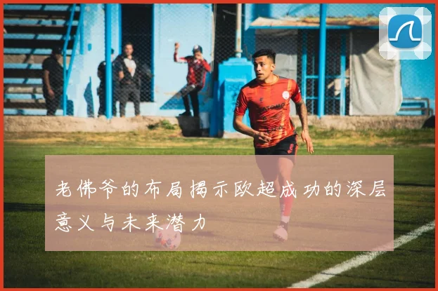 老佛爷的布局揭示欧超成功的深层意义与未来潜力