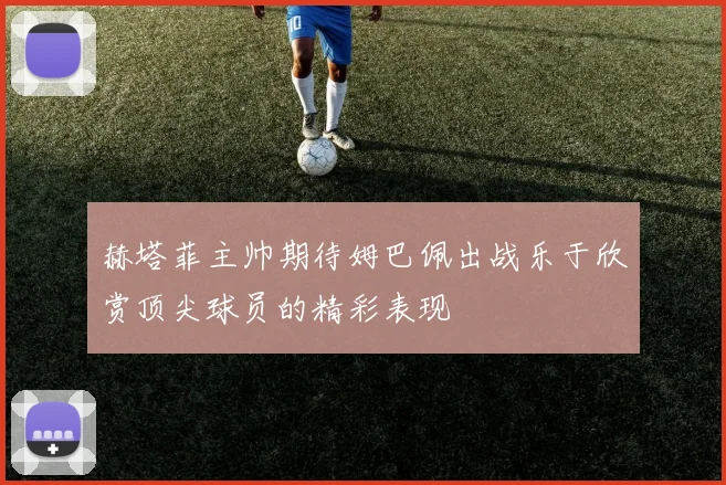 赫塔菲主帅期待姆巴佩出战乐于欣赏顶尖球员的精彩表现