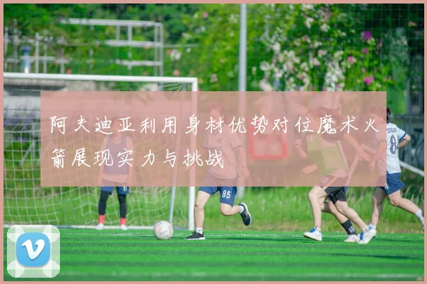阿夫迪亚利用身材优势对位魔术火箭展现实力与挑战
