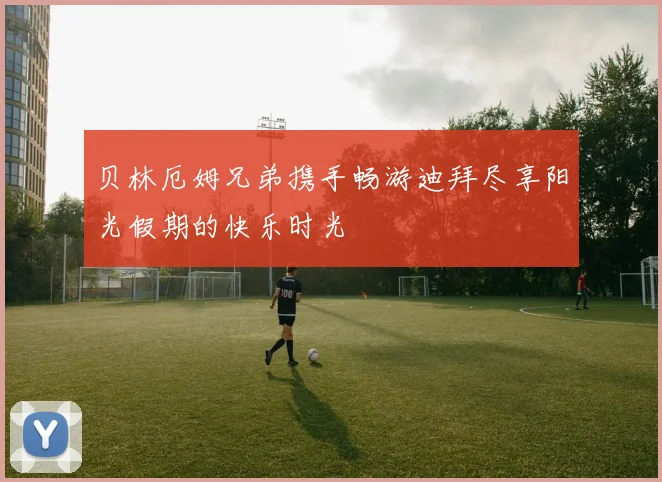 贝林厄姆兄弟携手畅游迪拜尽享阳光假期的快乐时光