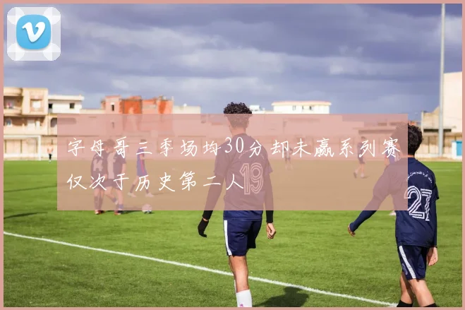 字母哥三季场均30分却未赢系列赛仅次于历史第二人
