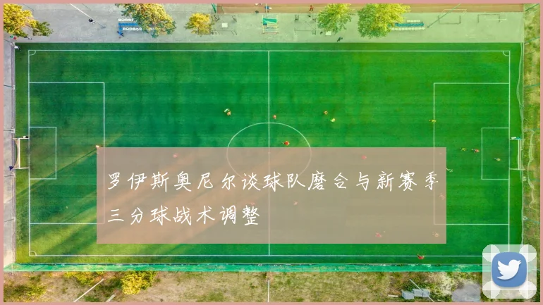 罗伊斯奥尼尔谈球队磨合与新赛季三分球战术调整