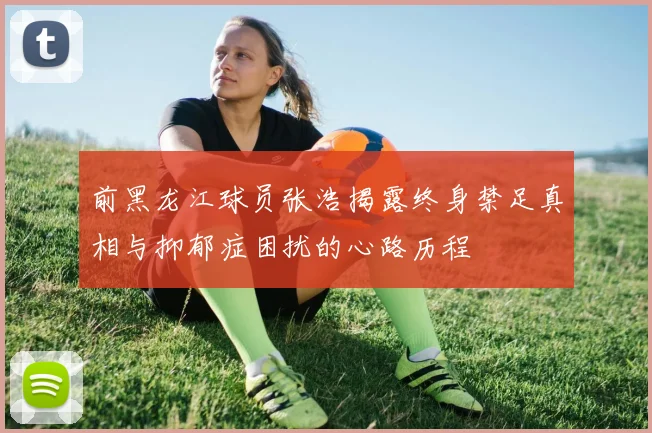 前黑龙江球员张浩揭露终身禁足真相与抑郁症困扰的心路历程
