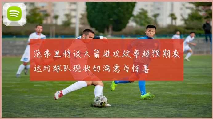范弗里特谈火箭进攻效率超预期表达对球队现状的满意与惊喜