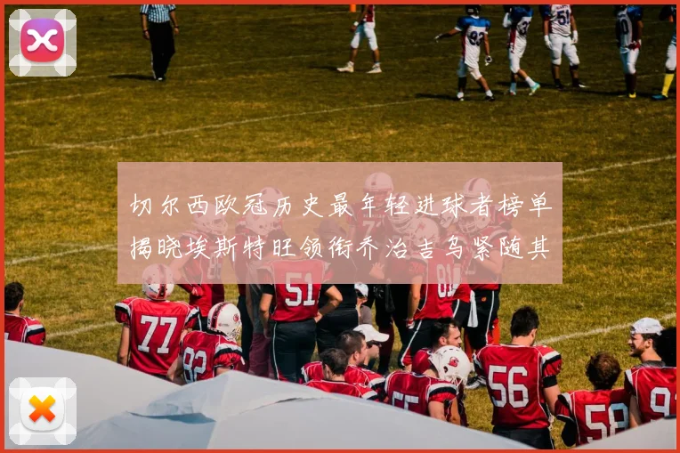 切尔西欧冠历史最年轻进球者榜单揭晓埃斯特旺领衔乔治吉乌紧随其后