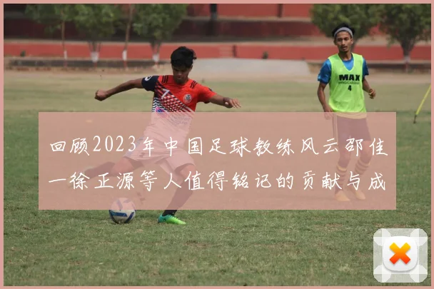 回顾2023年中国足球教练风云邵佳一徐正源等人值得铭记的贡献与成就
