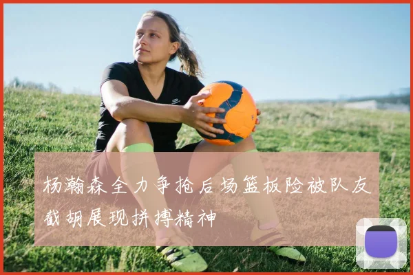 杨瀚森全力争抢后场篮板险被队友截胡展现拼搏精神