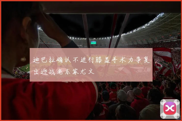 迪巴拉确认不进行膝盖手术力争复出迎战老东家尤文