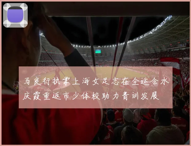 马良行执掌上海女足志在全运会水庆霞重返市少体校助力青训发展