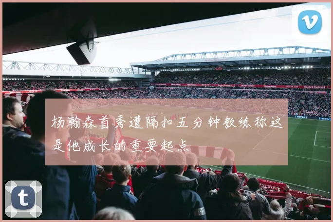 杨瀚森首秀遭隔扣五分钟教练称这是他成长的重要起点